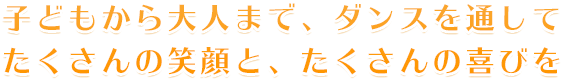 大人から子どもまで、ダンスを通してたくさんの笑顔と、たくさんの喜びを